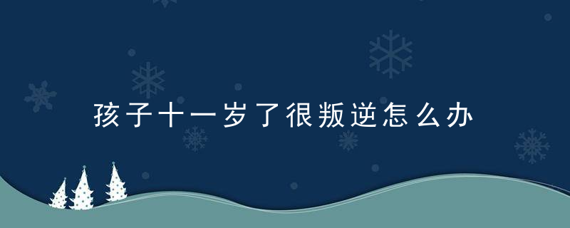 孩子十一岁了很叛逆怎么办 孩子十一岁了很叛逆如何教育